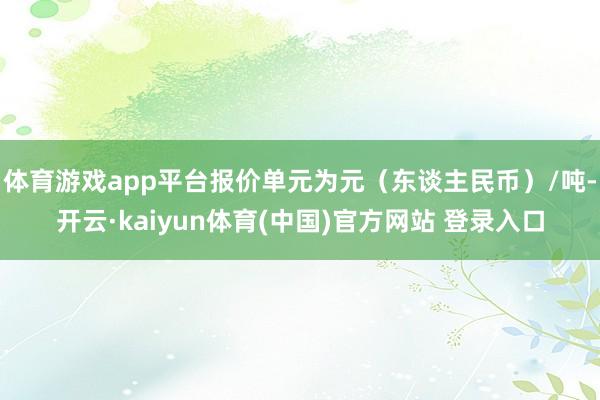体育游戏app平台报价单元为元(东谈主民币)/吨-开云·kaiyun体育(中国)官方网站 登录入口