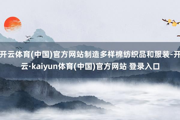 开云体育(中国)官方网站制造多样棉纺织品和服装-开云·kaiyun体育(中国)官方网站 登录入口