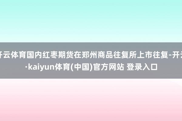 开云体育国内红枣期货在郑州商品往复所上市往复-开云·kaiyun体育(中国)官方网站 登录入口