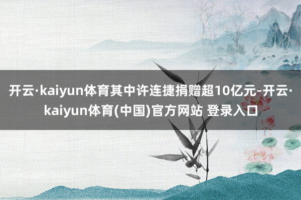 开云·kaiyun体育其中许连捷捐赠超10亿元-开云·kaiyun体育(中国)官方网站 登录入口