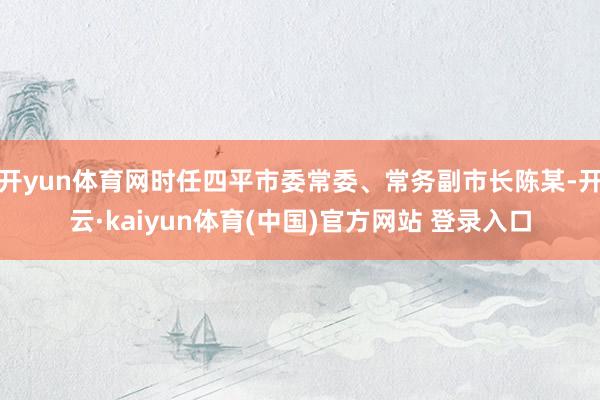 开yun体育网时任四平市委常委、常务副市长陈某-开云·kaiyun体育(中国)官方网站 登录入口