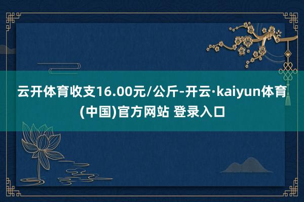 云开体育收支16.00元/公斤-开云·kaiyun体育(中国)官方网站 登录入口