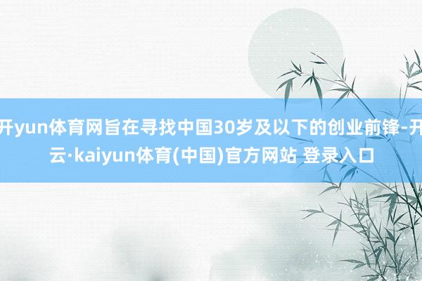 开yun体育网旨在寻找中国30岁及以下的创业前锋-开云·kaiyun体育(中国)官方网站 登录入口