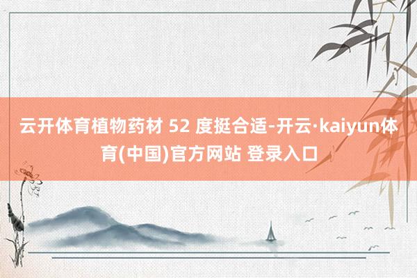 云开体育植物药材 52 度挺合适-开云·kaiyun体育(中国)官方网站 登录入口