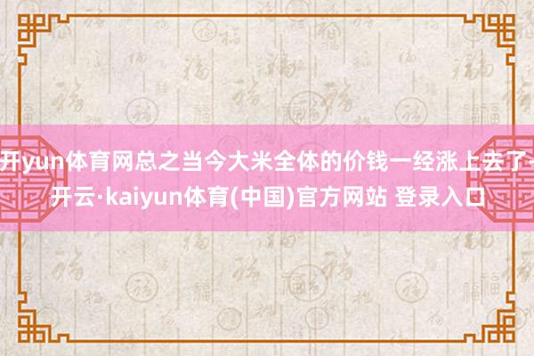 开yun体育网总之当今大米全体的价钱一经涨上去了-开云·kaiyun体育(中国)官方网站 登录入口