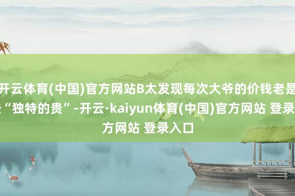 开云体育(中国)官方网站B太发现每次大爷的价钱老是有些“独特的贵”-开云·kaiyun体育(中国)官方网站 登录入口