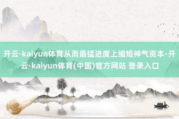 开云·kaiyun体育从而最猛进度上缩短神气资本-开云·kaiyun体育(中国)官方网站 登录入口