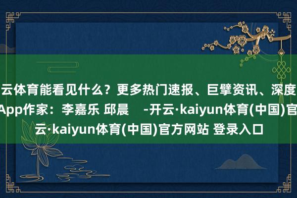 开云体育能看见什么？更多热门速报、巨擘资讯、深度分析尽在北京日报App作家：李嘉乐 邱晨    -开云·kaiyun体育(中国)官方网站 登录入口