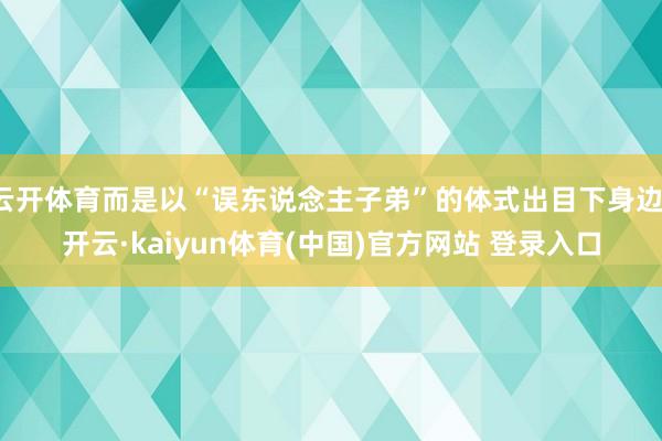 云开体育而是以“误东说念主子弟”的体式出目下身边-开云·kaiyun体育(中国)官方网站 登录入口