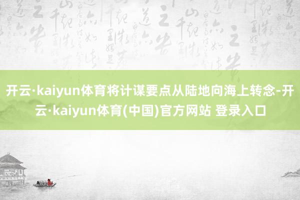 开云·kaiyun体育将计谋要点从陆地向海上转念-开云·kaiyun体育(中国)官方网站 登录入口