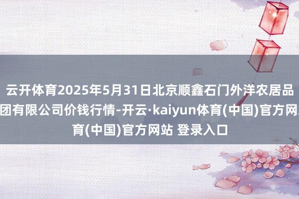 云开体育2025年5月31日北京顺鑫石门外洋农居品批发市集集团有限公司价钱行情-开云·kaiyun体育(中国)官方网站 登录入口