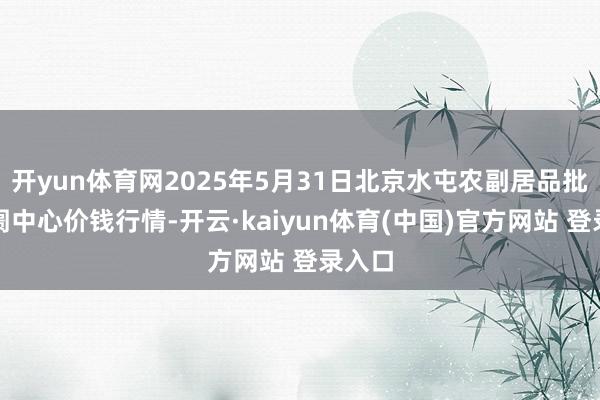 开yun体育网2025年5月31日北京水屯农副居品批发阛阓中心价钱行情-开云·kaiyun体育(中国)官方网站 登录入口