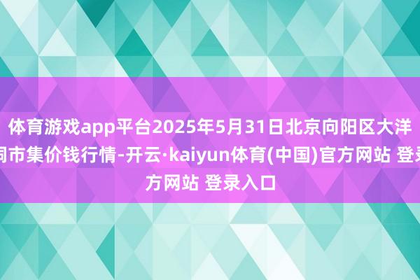 体育游戏app平台2025年5月31日北京向阳区大洋路空洞市集价钱行情-开云·kaiyun体育(中国)官方网站 登录入口