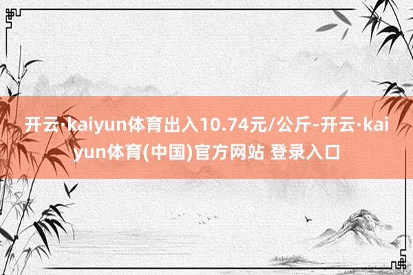 开云·kaiyun体育出入10.74元/公斤-开云·kaiyun体育(中国)官方网站 登录入口