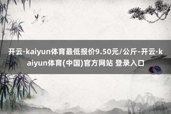 开云·kaiyun体育最低报价9.50元/公斤-开云·kaiyun体育(中国)官方网站 登录入口
