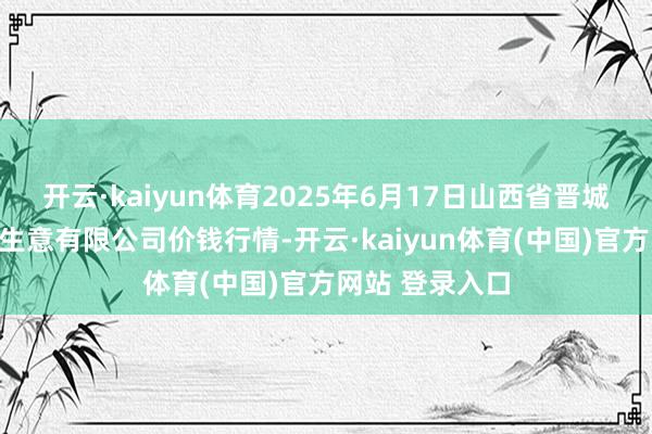 开云·kaiyun体育2025年6月17日山西省晋城市绿欣农产物生意有限公司价钱行情-开云·kaiyun体育(中国)官方网站 登录入口