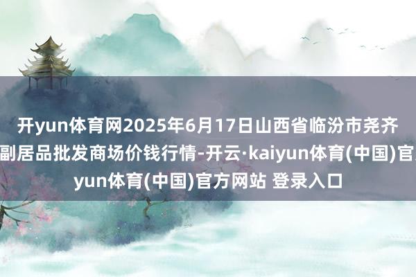 开yun体育网2025年6月17日山西省临汾市尧齐区奶牛场尧丰农副居品批发商场价钱行情-开云·kaiyun体育(中国)官方网站 登录入口