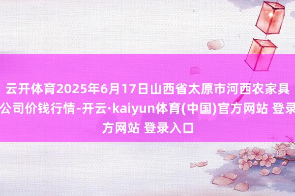 云开体育2025年6月17日山西省太原市河西农家具有限公司价钱行情-开云·kaiyun体育(中国)官方网站 登录入口