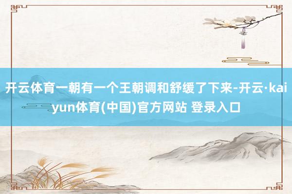 开云体育一朝有一个王朝调和舒缓了下来-开云·kaiyun体育(中国)官方网站 登录入口