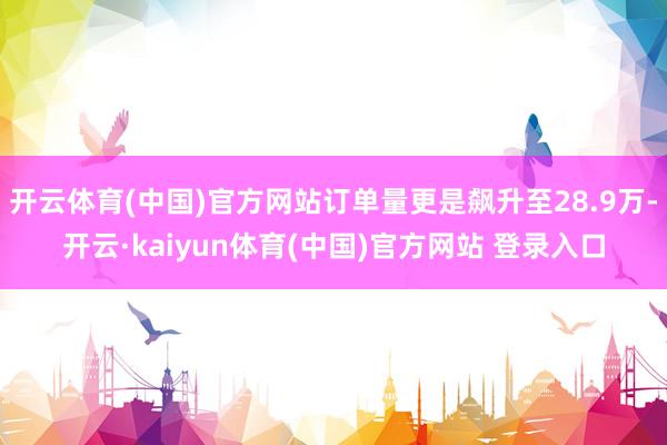 开云体育(中国)官方网站订单量更是飙升至28.9万-开云·kaiyun体育(中国)官方网站 登录入口
