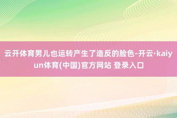云开体育男儿也运转产生了造反的脸色-开云·kaiyun体育(中国)官方网站 登录入口