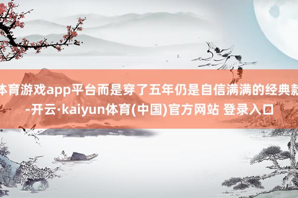 体育游戏app平台而是穿了五年仍是自信满满的经典款-开云·kaiyun体育(中国)官方网站 登录入口