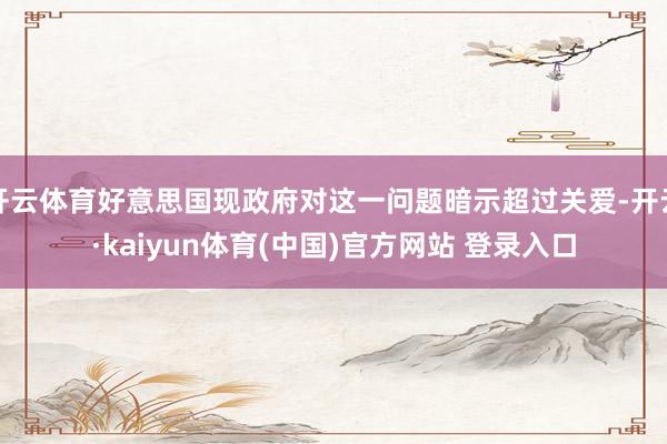 开云体育好意思国现政府对这一问题暗示超过关爱-开云·kaiyun体育(中国)官方网站 登录入口