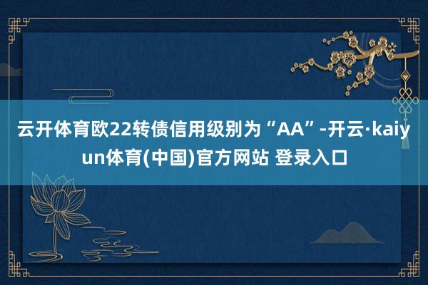 云开体育欧22转债信用级别为“AA”-开云·kaiyun体育(中国)官方网站 登录入口
