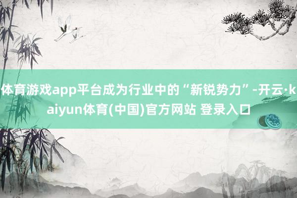 体育游戏app平台成为行业中的“新锐势力”-开云·kaiyun体育(中国)官方网站 登录入口