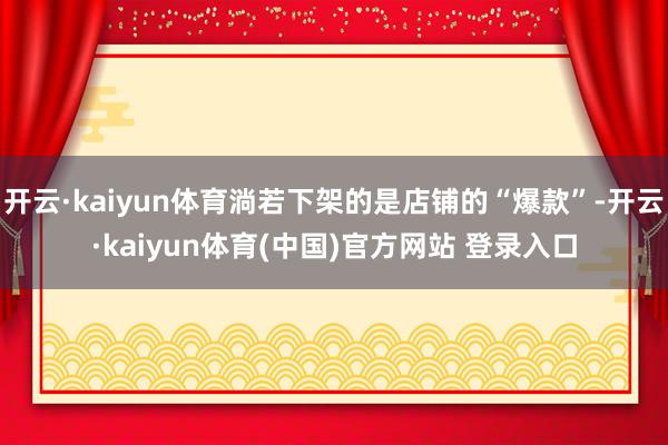 开云·kaiyun体育淌若下架的是店铺的“爆款”-开云·kaiyun体育(中国)官方网站 登录入口