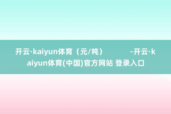 开云·kaiyun体育（元/吨）            -开云·kaiyun体育(中国)官方网站 登录入口