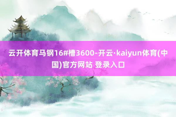 云开体育马钢16#槽3600-开云·kaiyun体育(中国)官方网站 登录入口