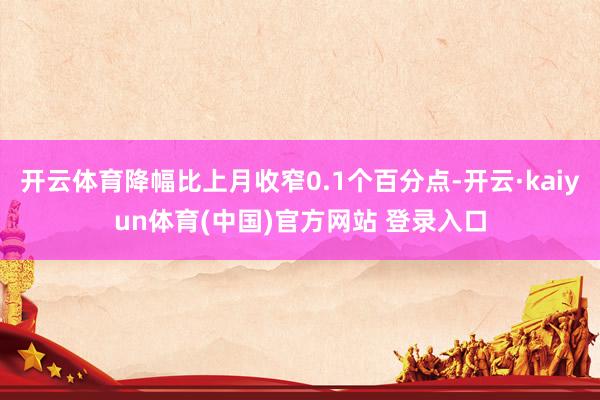 开云体育降幅比上月收窄0.1个百分点-开云·kaiyun体育(中国)官方网站 登录入口