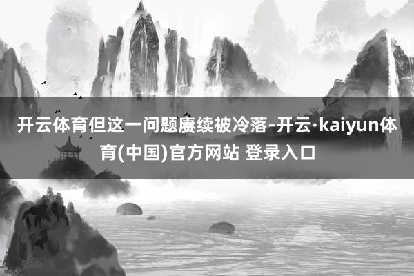 开云体育但这一问题赓续被冷落-开云·kaiyun体育(中国)官方网站 登录入口