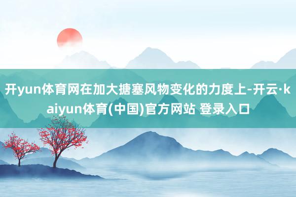 开yun体育网在加大搪塞风物变化的力度上-开云·kaiyun体育(中国)官方网站 登录入口