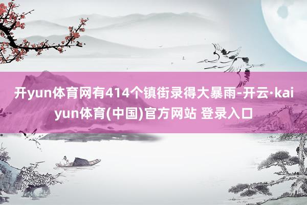 开yun体育网有414个镇街录得大暴雨-开云·kaiyun体育(中国)官方网站 登录入口