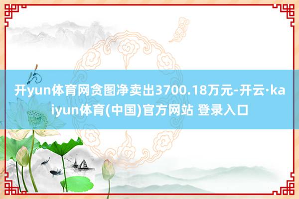 开yun体育网贪图净卖出3700.18万元-开云·kaiyun体育(中国)官方网站 登录入口