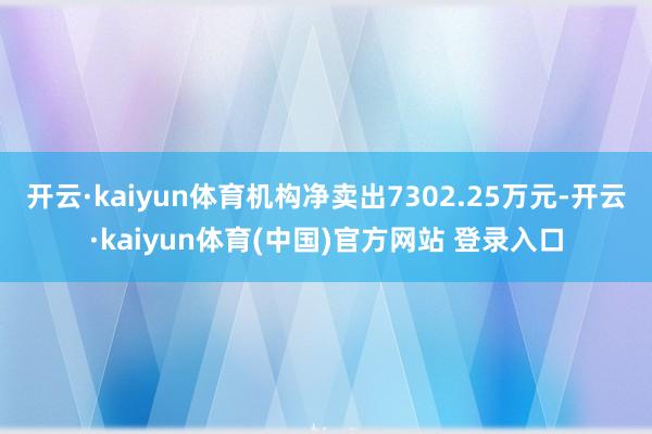 开云·kaiyun体育机构净卖出7302.25万元-开云·kaiyun体育(中国)官方网站 登录入口