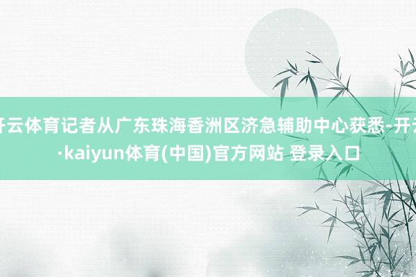 开云体育记者从广东珠海香洲区济急辅助中心获悉-开云·kaiyun体育(中国)官方网站 登录入口