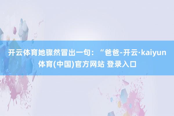 开云体育她骤然冒出一句：“爸爸-开云·kaiyun体育(中国)官方网站 登录入口