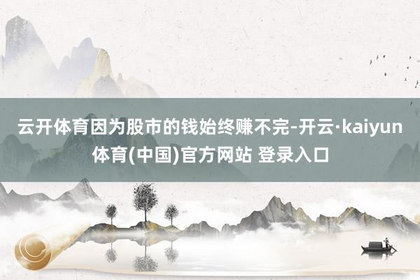 云开体育因为股市的钱始终赚不完-开云·kaiyun体育(中国)官方网站 登录入口