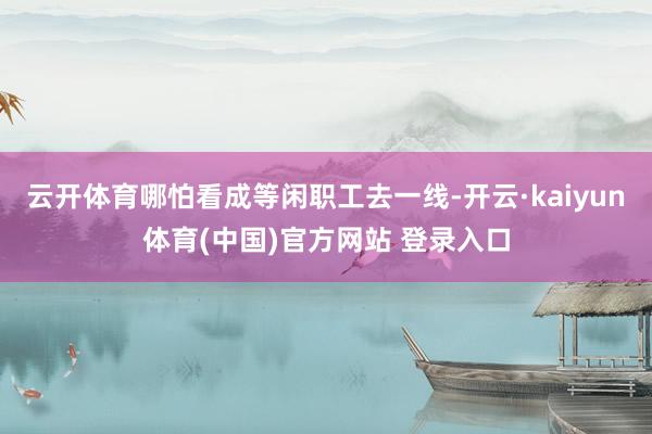 云开体育哪怕看成等闲职工去一线-开云·kaiyun体育(中国)官方网站 登录入口