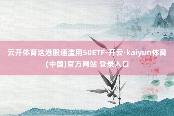 云开体育这港股通滥用50ETF-开云·kaiyun体育(中国)官方网站 登录入口