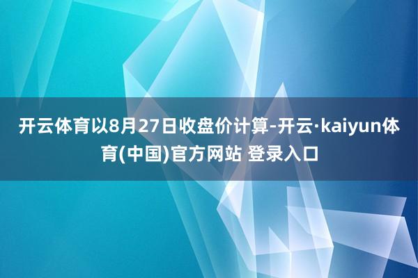 开云体育以8月27日收盘价计算-开云·kaiyun体育(中国)官方网站 登录入口