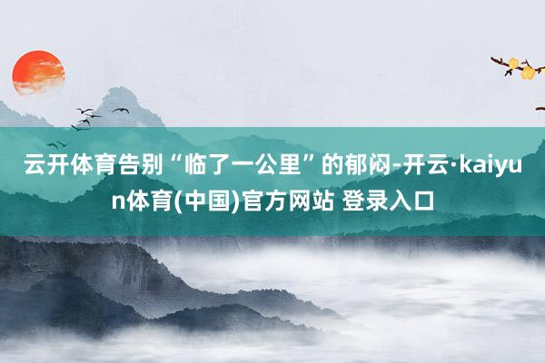 云开体育告别“临了一公里”的郁闷-开云·kaiyun体育(中国)官方网站 登录入口