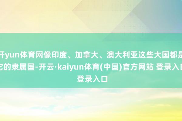 开yun体育网像印度、加拿大、澳大利亚这些大国都是它的隶属国-开云·kaiyun体育(中国)官方网站 登录入口