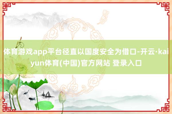 体育游戏app平台径直以国度安全为借口-开云·kaiyun体育(中国)官方网站 登录入口