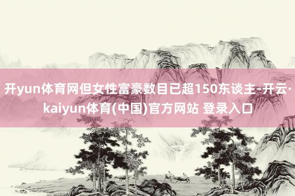 开yun体育网但女性富豪数目已超150东谈主-开云·kaiyun体育(中国)官方网站 登录入口