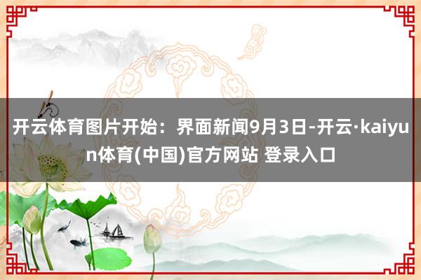 开云体育图片开始：界面新闻9月3日-开云·kaiyun体育(中国)官方网站 登录入口