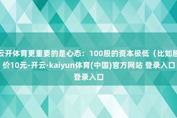 云开体育更重要的是心态：100股的资本极低（比如股价10元-开云·kaiyun体育(中国)官方网站 登录入口